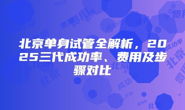 北京单身试管全解析,2025三代成功率、费用及步骤对比