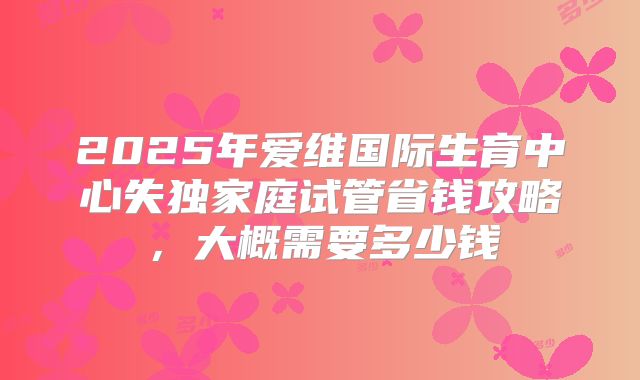 2025年爱维国际生育中心失独家庭试管省钱攻略，大概需要多少钱