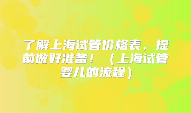 了解上海试管价格表,提前做好准备!(上海试管婴儿的流程)