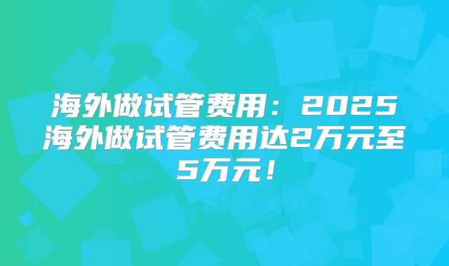 海外做试管费用：2025海外做试管费用达2万元至5万元！