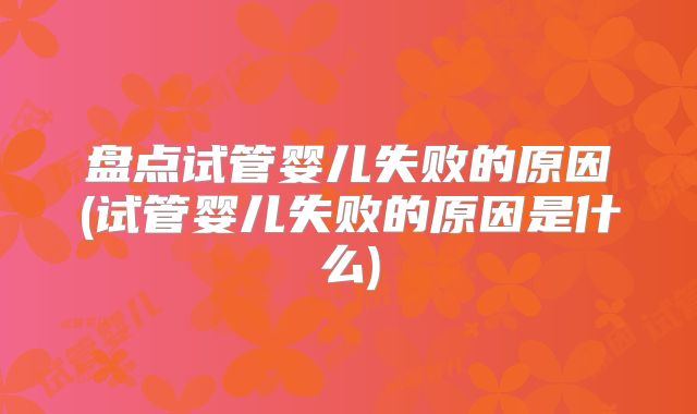 盘点试管婴儿失败的原因(试管婴儿失败的原因是什么)