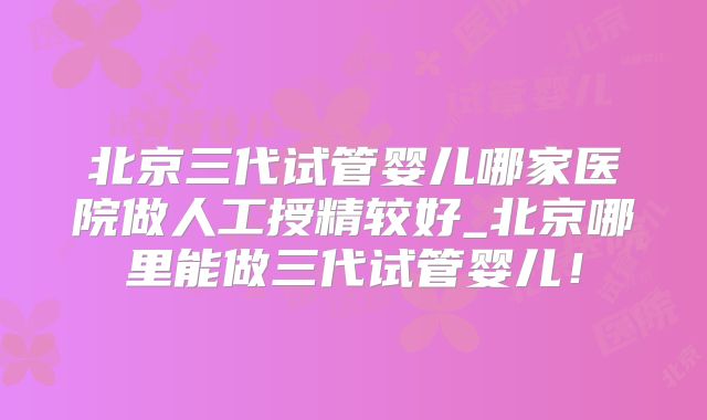 北京三代试管婴儿哪家医院做人工授精较好_北京哪里能做三代试管婴儿!