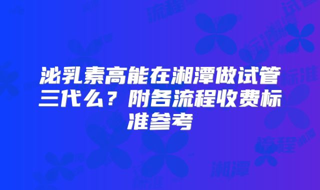 泌乳素高能在湘潭做试管三代么？附各流程收费标准参考