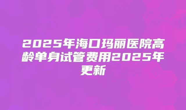 2025年海口玛丽医院高龄单身试管费用2025年更新