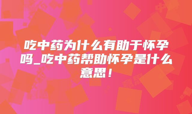 吃中药为什么有助于怀孕吗_吃中药帮助怀孕是什么意思!