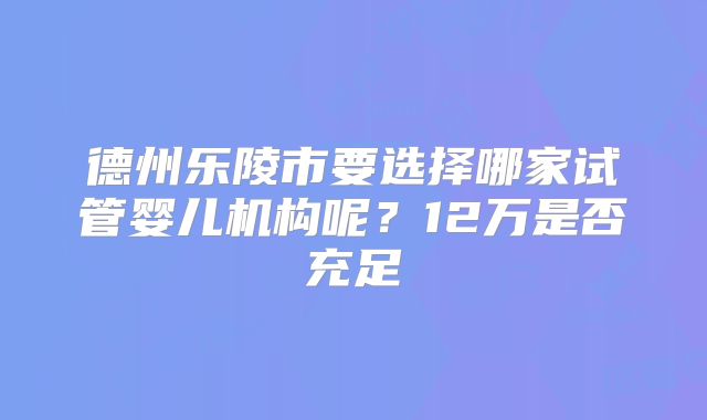 德州乐陵市要选择哪家试管婴儿机构呢?12万是否充足