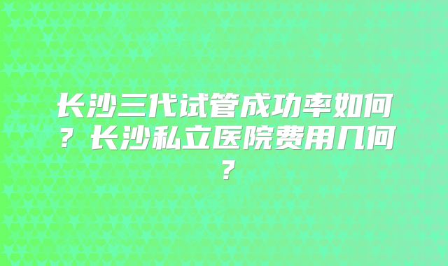 长沙三代试管成功率如何?长沙私立医院费用几何?
