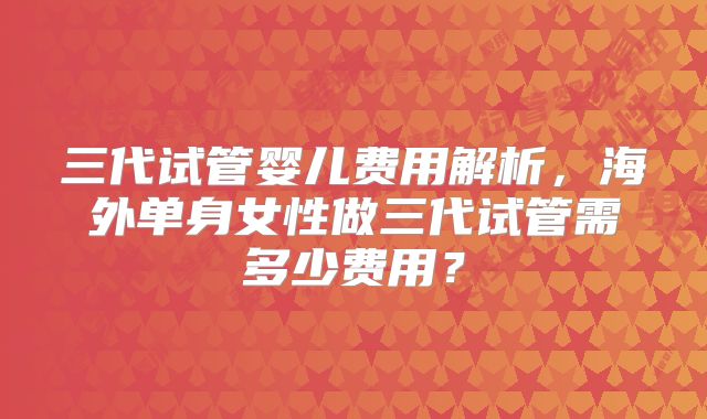 三代试管婴儿费用解析，海外单身女性做三代试管需多少费用？