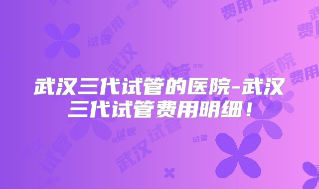 武汉三代试管的医院-武汉三代试管费用明细!