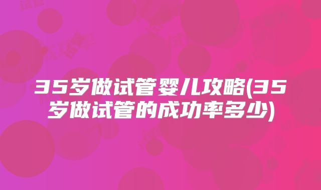 35岁做试管婴儿攻略(35岁做试管的成功率多少)
