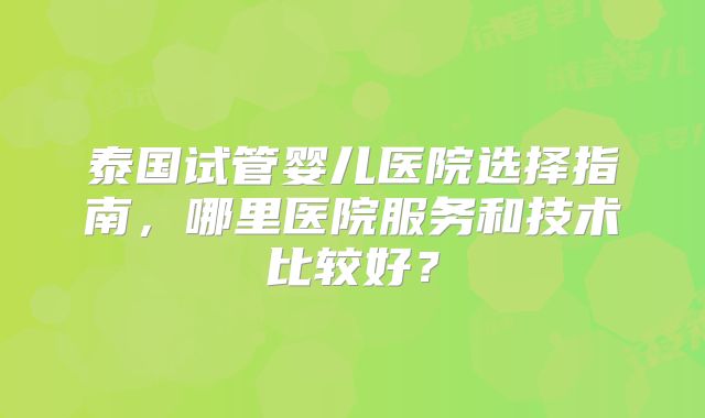 泰国试管婴儿医院选择指南，哪里医院服务和技术比较好？