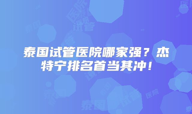 泰国试管医院哪家强？杰特宁排名首当其冲！