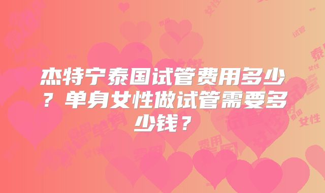 杰特宁泰国试管费用多少？单身女性做试管需要多少钱？