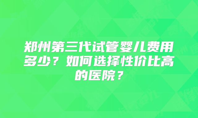 郑州第三代试管婴儿费用多少？如何选择性价比高的医院？