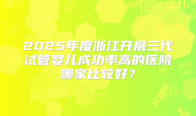 2025年度浙江开展三代试管婴儿成功率高的医院哪家比较好？