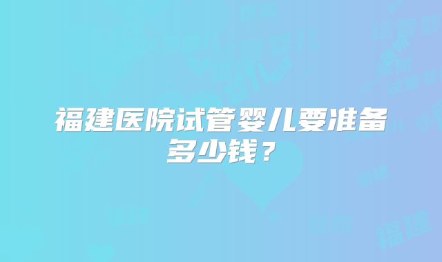 福建医院试管婴儿要准备多少钱？