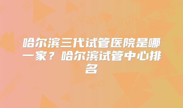 哈尔滨三代试管医院是哪一家?哈尔滨试管中心排名