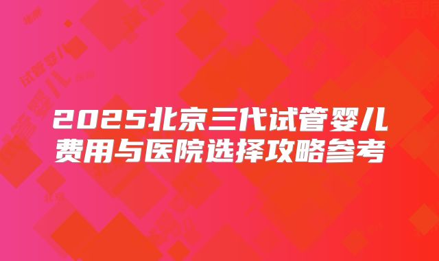2025北京三代试管婴儿费用与医院选择攻略参考