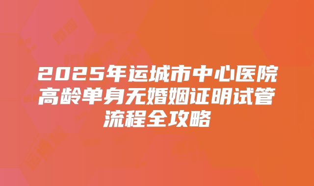 2025年运城市中心医院高龄单身无婚姻证明试管流程全攻略