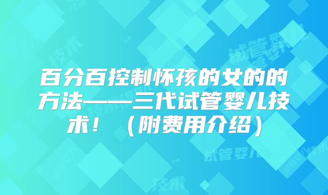 百分百控制怀孩的女的的方法——三代试管婴儿技术！（附费用介绍）