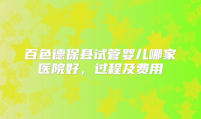 百色德保县试管婴儿哪家医院好，过程及费用