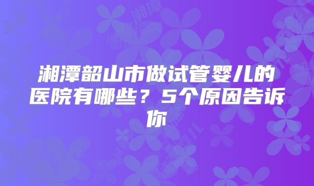 湘潭韶山市做试管婴儿的医院有哪些？5个原因告诉你