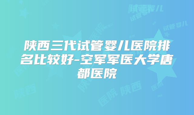 陕西三代试管婴儿医院排名比较好-空军军医大学唐都医院
