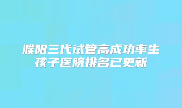 濮阳三代试管高成功率生孩子医院排名已更新