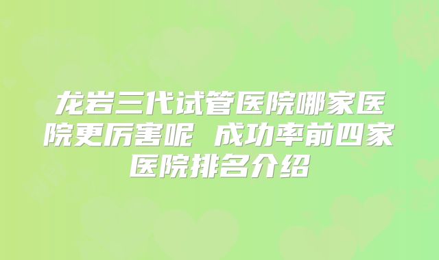 龙岩三代试管医院哪家医院更厉害呢 成功率前四家医院排名介绍