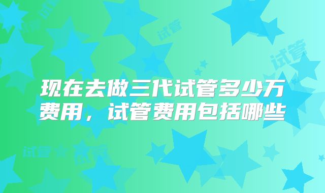 现在去做三代试管多少万费用，试管费用包括哪些