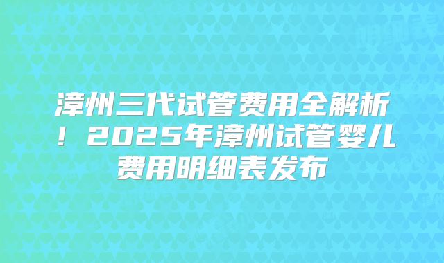 漳州三代试管费用全解析！2025年漳州试管婴儿费用明细表发布