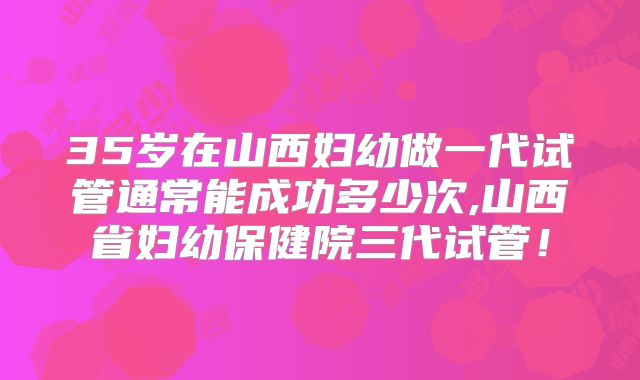 35岁在山西妇幼做一代试管通常能成功多少次,山西省妇幼保健院三代试管!