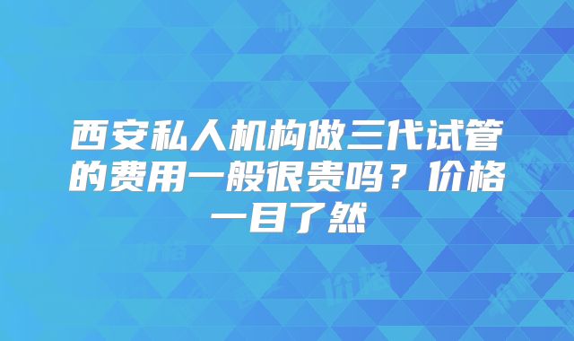 西安私人机构做三代试管的费用一般很贵吗？价格一目了然