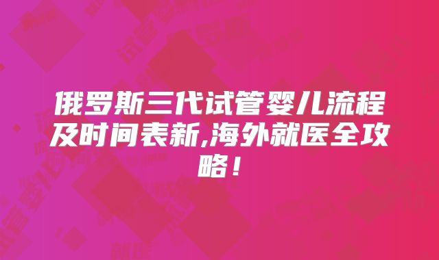 俄罗斯三代试管婴儿流程及时间表新,海外就医全攻略！