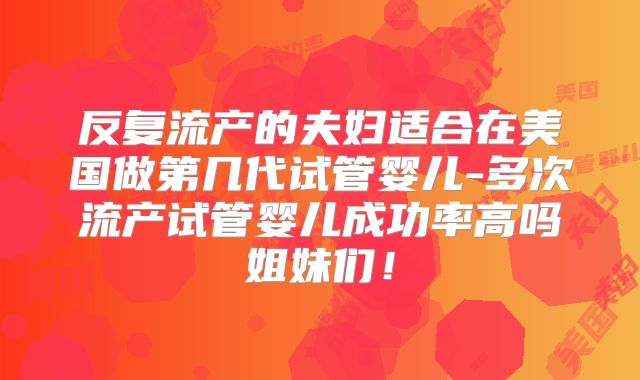 反复流产的夫妇适合在美国做第几代试管婴儿-多次流产试管婴儿成功率高吗姐妹们！