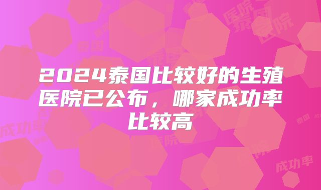 2024泰国比较好的生殖医院已公布,哪家成功率比较高