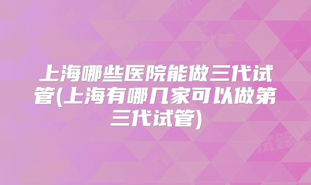 上海哪些医院能做三代试管(上海有哪几家可以做第三代试管)