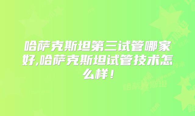 哈萨克斯坦第三试管哪家好,哈萨克斯坦试管技术怎么样!