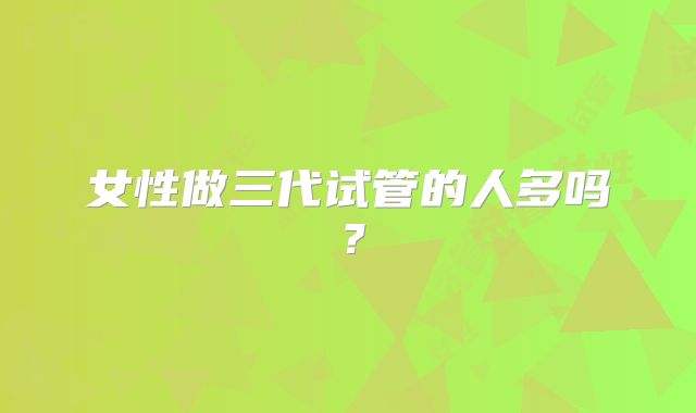 女性做三代试管的人多吗?