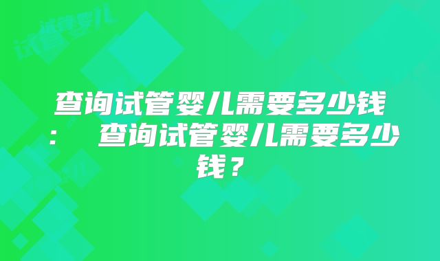 查询试管婴儿需要多少钱： 查询试管婴儿需要多少钱？