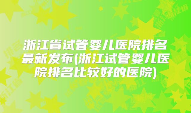 浙江省试管婴儿医院排名最新发布(浙江试管婴儿医院排名比较好的医院)