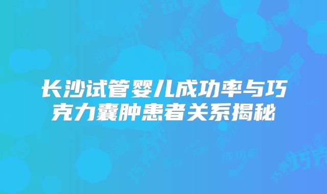 长沙试管婴儿成功率与巧克力囊肿患者关系揭秘