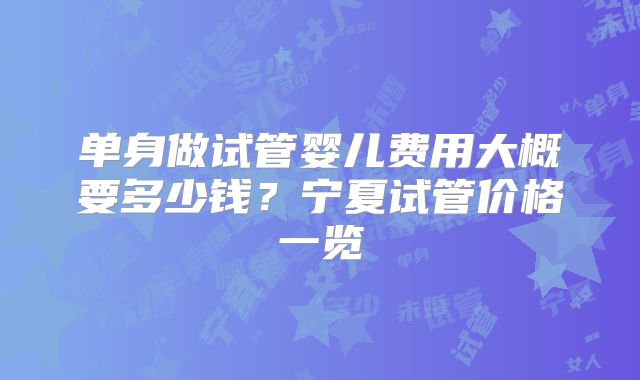 单身做试管婴儿费用大概要多少钱?宁夏试管价格一览
