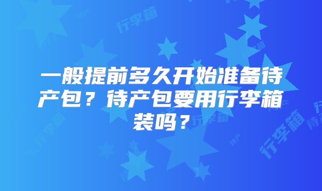 一般提前多久开始准备待产包?待产包要用行李箱装吗?
