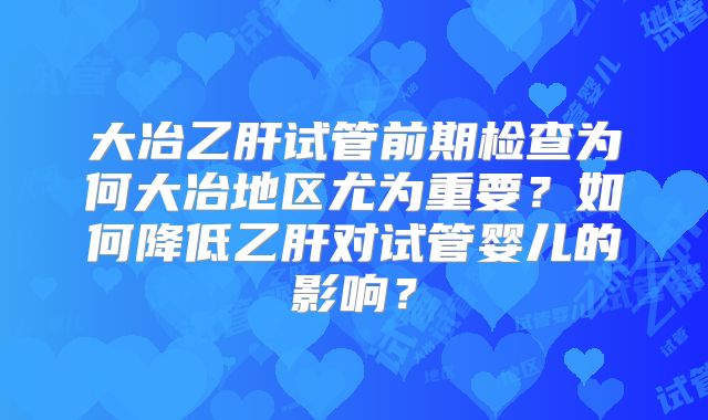 大冶乙肝试管前期检查为何大冶地区尤为重要？如何降低乙肝对试管婴儿的影响？