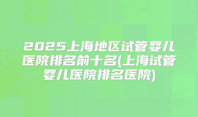 2025上海地区试管婴儿医院排名前十名(上海试管婴儿医院排名医院)