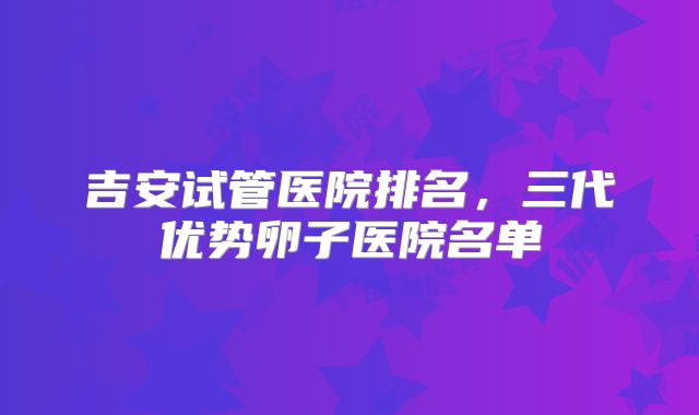 吉安试管医院排名，三代优势卵子医院名单