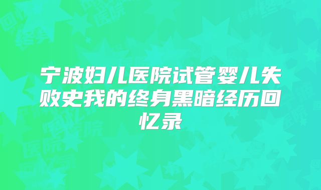 宁波妇儿医院试管婴儿失败史我的终身黑暗经历回忆录