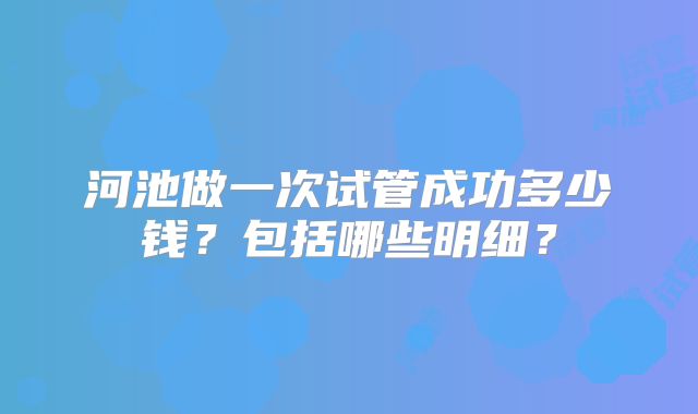 河池做一次试管成功多少钱？包括哪些明细？