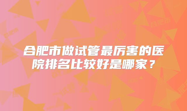 合肥市做试管最厉害的医院排名比较好是哪家？